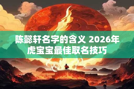 陈懿轩名字的含义 2026年虎宝宝最佳取名技巧 陈懿轩名字的含义 2026年虎宝宝最佳取名技巧