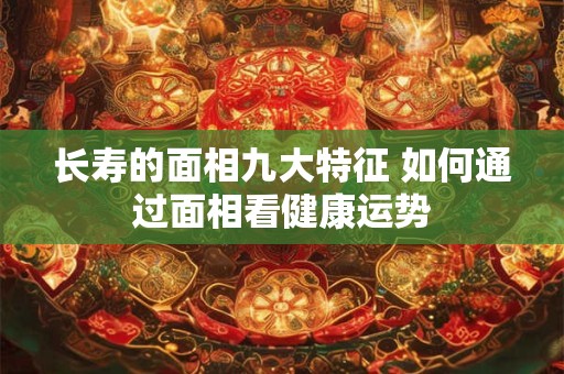 长寿的面相九大特征 如何通过面相看健康运势