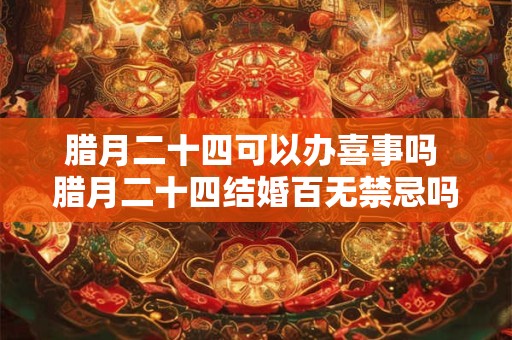 腊月二十四可以办喜事吗 腊月二十四结婚百无禁忌吗