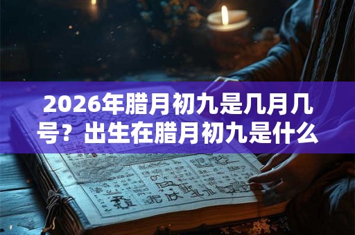 2026年腊月初九是几月几号？出生在腊月初九是什么星座？