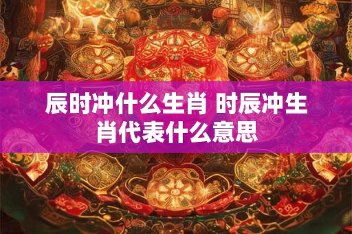 辰时冲什么生肖 时辰冲生肖代表什么意思
