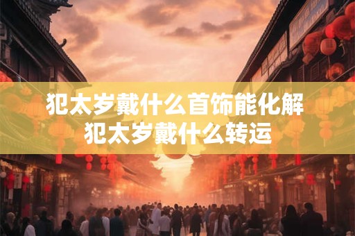 犯太岁戴什么首饰能化解 犯太岁戴什么转运