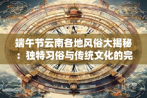 端午节云南各地风俗大揭秘：独特习俗与传统文化的完美融合