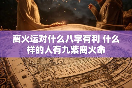 离火运对什么八字有利 什么样的人有九紫离火命 离火运对什么八字有利 什么样的人有九紫离火命