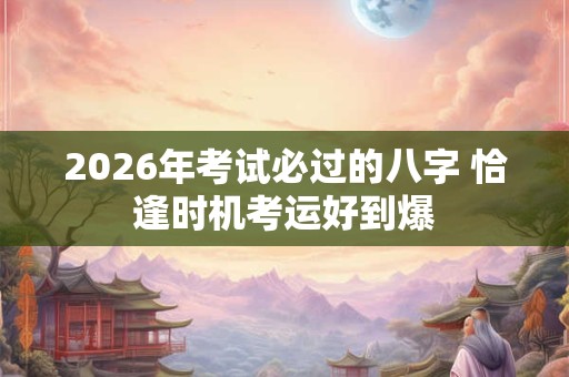 2026年考试必过的八字 恰逢时机考运好到爆