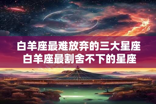 白羊座最难放弃的三大星座 白羊座最割舍不下的星座 白羊座最难放弃的三大星座 白羊座最割舍不下的星座