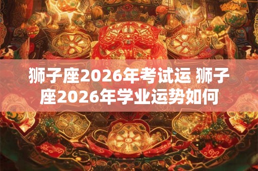 狮子座2026年考试运 狮子座2026年学业运势如何