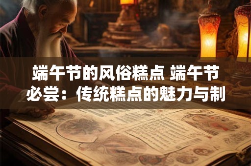 端午节的风俗糕点 端午节必尝：传统糕点的魅力与制作秘籍