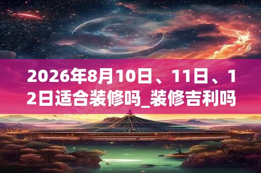 2026年8月10日、11日、12日适合装修吗_装修吉利吗