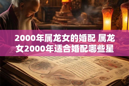 2000年属龙女的婚配 属龙女2000年适合婚配哪些星座男 2000年属龙女的婚配 属龙女2000年适合婚配哪些星座男