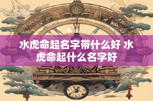 水虎命起名字带什么好 水虎命起什么名字好
