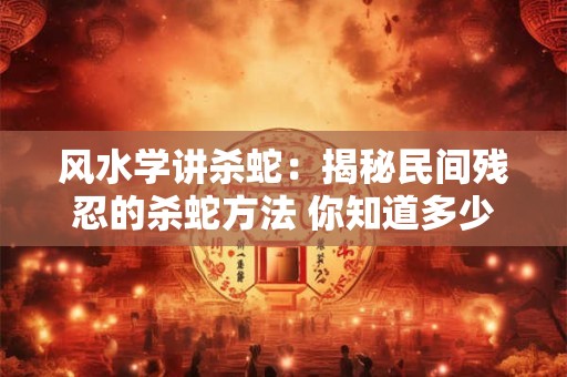 风水学讲杀蛇:揭秘民间残忍的杀蛇方法 你知道多少 风水学讲杀蛇:揭秘民间残忍的杀蛇方法 你知道多少