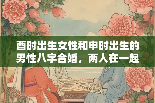 酉时出生女性和申时出生的男性八字合婚，两人在一起合适吗？