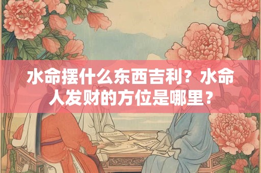 水命摆什么东西吉利？水命人发财的方位是哪里？