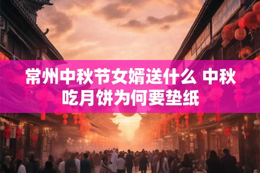 常州中秋节女婿送什么 中秋吃月饼为何要垫纸 常州中秋节女婿送什么 中秋吃月饼为何要垫纸