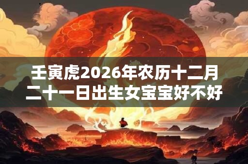 壬寅虎2026年农历十二月二十一日出生女宝宝好不好? 壬寅虎2026年农历十二月二十一日出生女宝宝好不好?