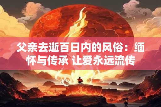 父亲去逝百日内的风俗：缅怀与传承 让爱永远流传