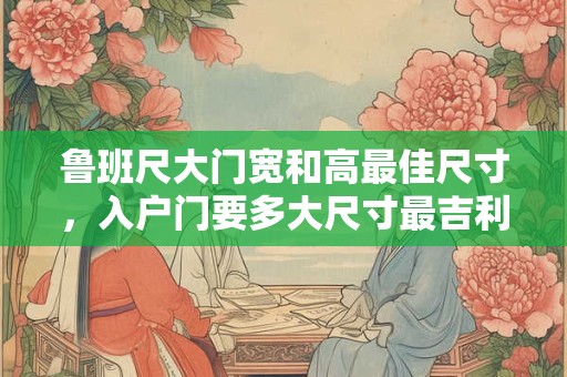 鲁班尺大门宽和高最佳尺寸，入户门要多大尺寸最吉利？