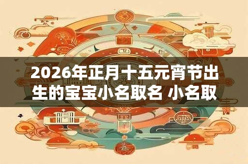 2026年正月十五元宵节出生的宝宝小名取名 小名取名技巧