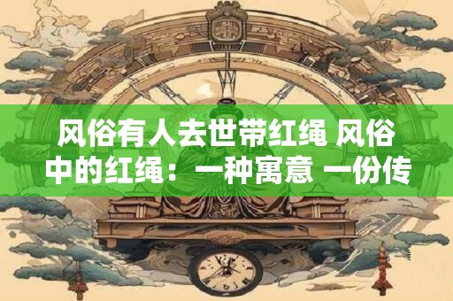 风俗有人去世带红绳 风俗中的红绳:一种寓意 一份传承 风俗有人去世带红绳 风俗中的红绳:一种寓意 一份传承