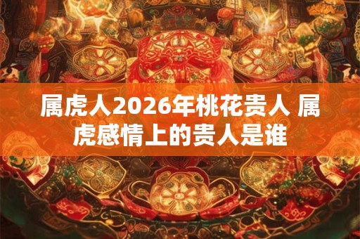 属虎人2026年桃花贵人 属虎感情上的贵人是谁 属虎人2026年桃花贵人 属虎感情上的贵人是谁