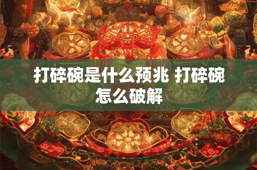 打碎碗是什么预兆 打碎碗怎么破解
