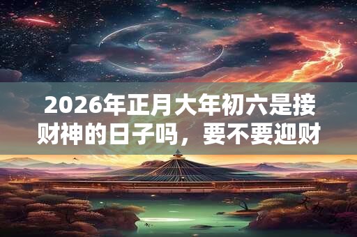 2026年正月大年初六是接财神的日子吗，要不要迎财神？
