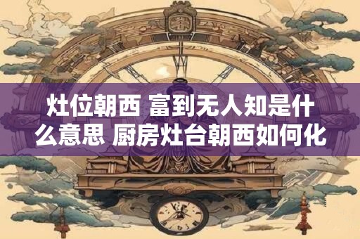 灶位朝西 富到无人知是什么意思 厨房灶台朝西如何化解