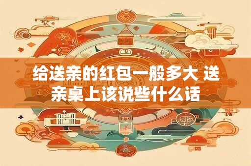 给送亲的红包一般多大 送亲桌上该说些什么话