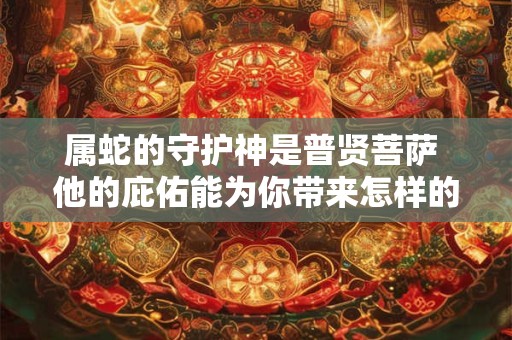属蛇的守护神是普贤菩萨 他的庇佑能为你带来怎样的祝福