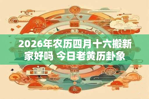 2026年农历四月十六搬新家好吗 今日老黄历卦象