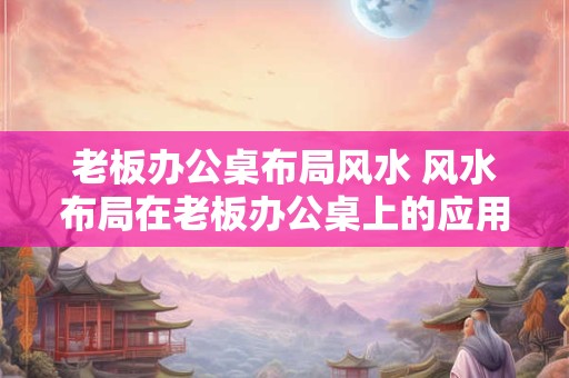 老板办公桌布局风水 风水布局在老板办公桌上的应用