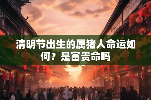 清明节出生的属猪人命运如何？是富贵命吗