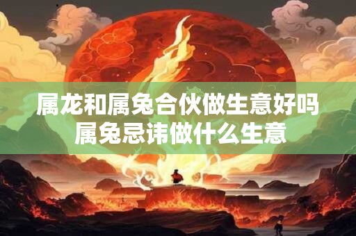 属龙和属兔合伙做生意好吗 属兔忌讳做什么生意