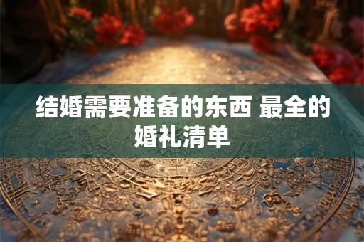 结婚需要准备的东西 最全的婚礼清单