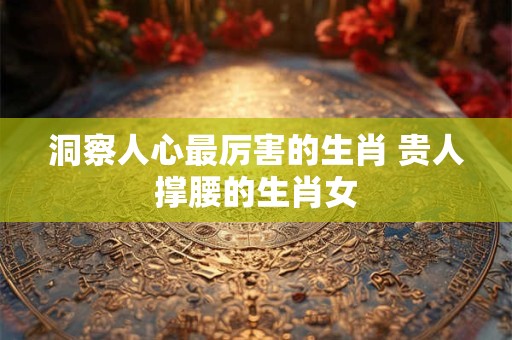 洞察人心最厉害的生肖 贵人撑腰的生肖女