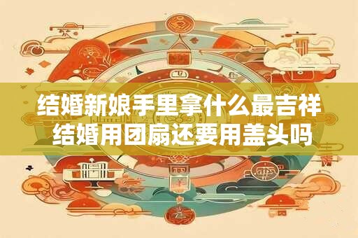 结婚新娘手里拿什么最吉祥 结婚用团扇还要用盖头吗