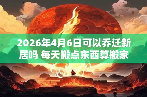 2026年4月6日可以乔迁新居吗 每天搬点东西算搬家么