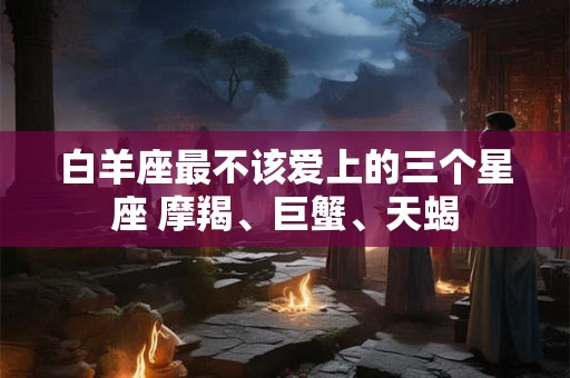 白羊座最不该爱上的三个星座 摩羯、巨蟹、天蝎