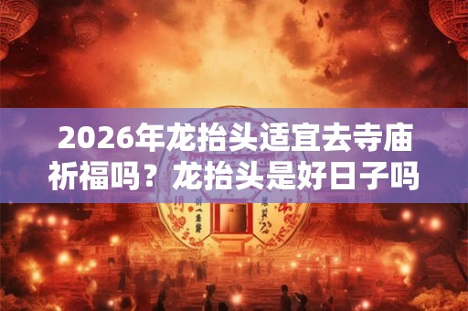 2026年龙抬头适宜去寺庙祈福吗？龙抬头是好日子吗？