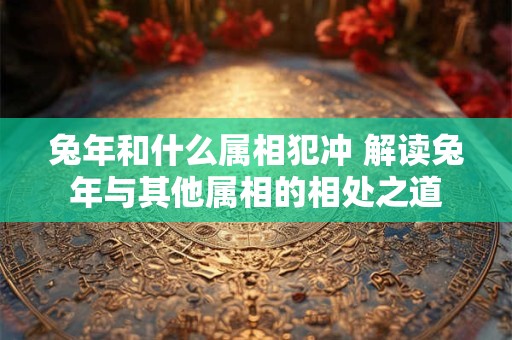 兔年和什么属相犯冲 解读兔年与其他属相的相处之道