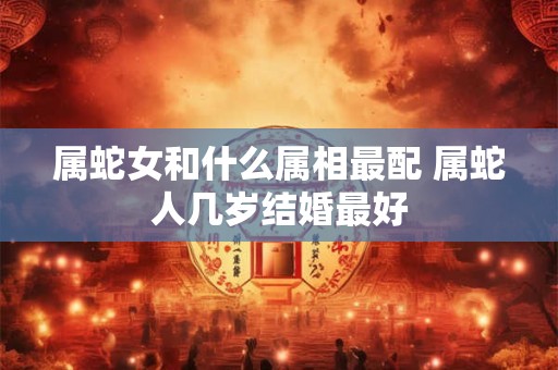 属蛇女和什么属相最配 属蛇人几岁结婚最好