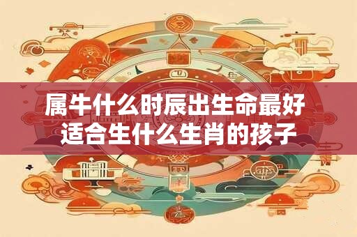 属牛什么时辰出生命最好 适合生什么生肖的孩子