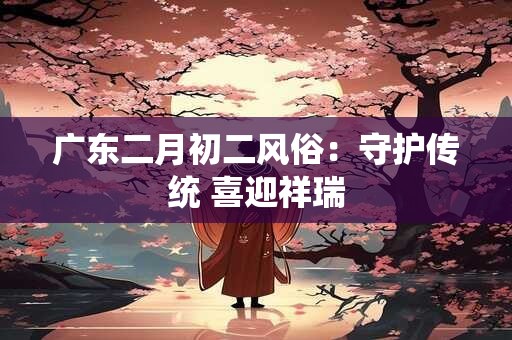广东二月初二风俗：守护传统 喜迎祥瑞