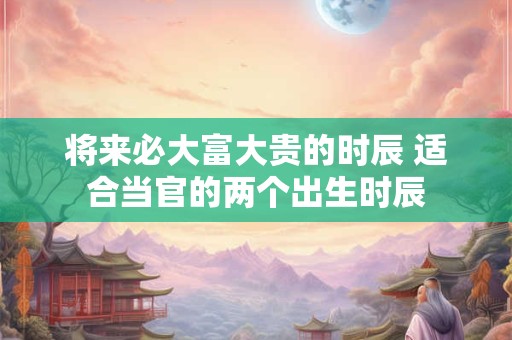 将来必大富大贵的时辰 适合当官的两个出生时辰
