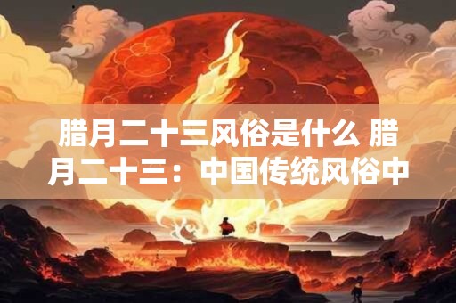 腊月二十三风俗是什么 腊月二十三：中国传统风俗中的