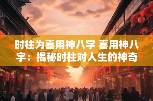 时柱为喜用神八字 喜用神八字：揭秘时柱对人生的神奇影响