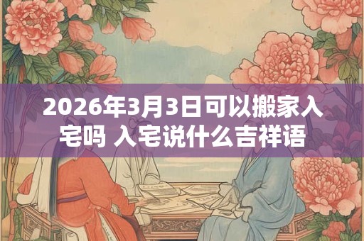 2026年3月3日可以搬家入宅吗 入宅说什么吉祥语
