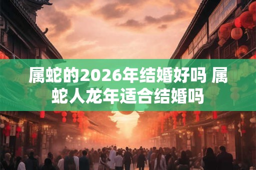 属蛇的2026年结婚好吗 属蛇人龙年适合结婚吗