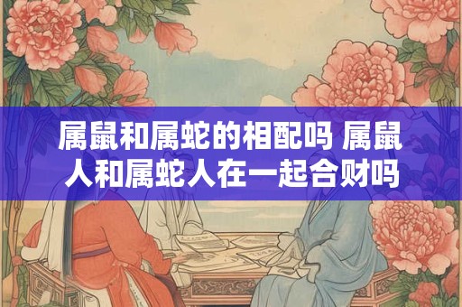 属鼠和属蛇的相配吗 属鼠人和属蛇人在一起合财吗